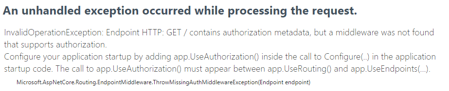 InvalidOperationException: Endpoint HTTP: GET / contains authorization metadata, but a middleware was not found that supports authorization.
Configure your application startup by adding app.UseAuthorization() inside the call to Configure(..) in the application startup code. The call to app.UseAuthorization() must appear between app.UseRouting() and app.UseEndpoints(...)
