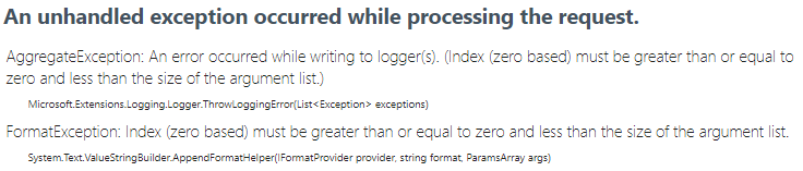 An unhandled exception occurred while processing the request.
AggregateException: An error occurred while writing to logger(s). (Index (zero based) must be greater than or equal to zero and less than the size of the argument list.)
Microsoft.Extensions.Logging.Logger.ThrowLoggingError(List<Exception> exceptions) FormatException: Index (zero based) must be greater than or equal to zero and less than the size of the argument list. System.Text.ValueStringBuilder.AppendFormatHelper(IFormatProvider provider, string format, ParamsArray args)
